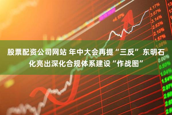 股票配资公司网站 年中大会再提“三反” 东明石化亮出深化合规体系建设“作战图”
