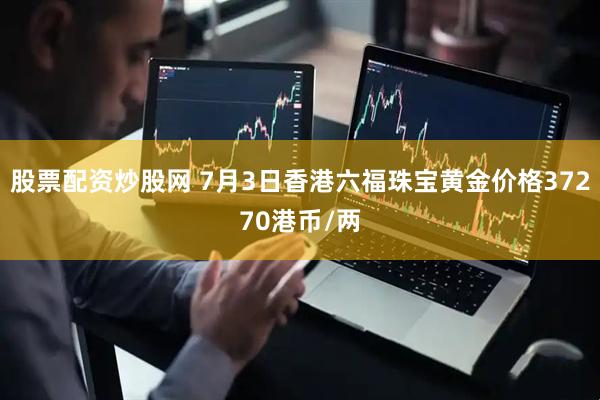 股票配资炒股网 7月3日香港六福珠宝黄金价格37270港币/两