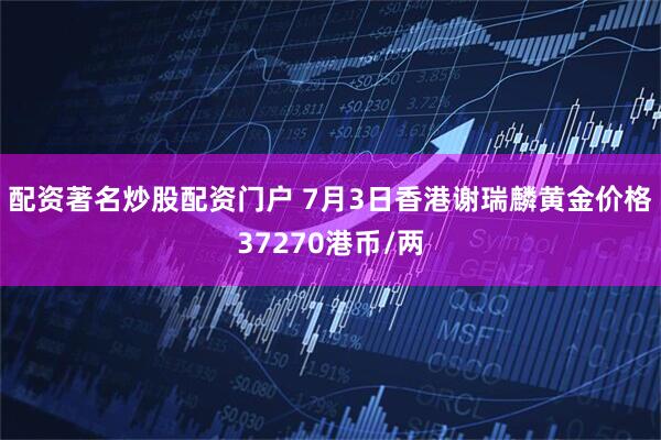 配资著名炒股配资门户 7月3日香港谢瑞麟黄金价格37270港币/两