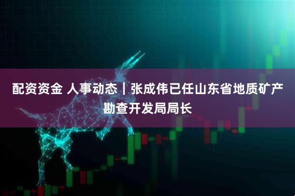 配资资金 人事动态｜张成伟已任山东省地质矿产勘查开发局局长