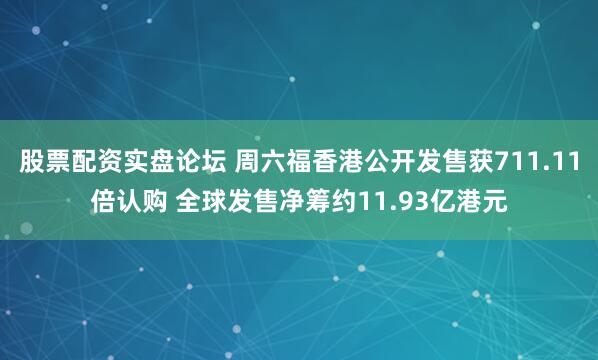 股票配资实盘论坛 周六福香港公开发售获711.11倍认购 全球发售净筹约11.93亿港元
