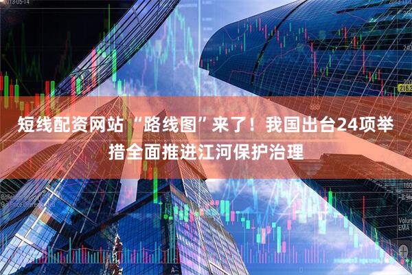 短线配资网站 “路线图”来了！我国出台24项举措全面推进江河保护治理