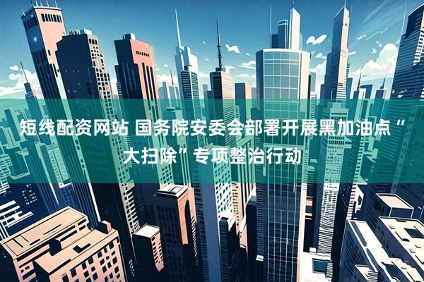 短线配资网站 国务院安委会部署开展黑加油点“大扫除”专项整治行动