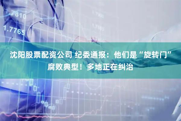 沈阳股票配资公司 纪委通报：他们是“旋转门”腐败典型！多地正在纠治