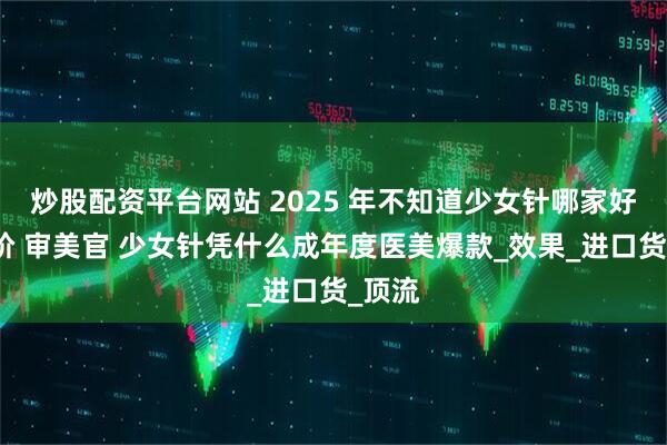 炒股配资平台网站 2025 年不知道少女针哪家好？高阶 审美官 少女针凭什么成年度医美爆款_效果_进口货_顶流