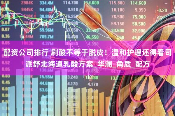 配资公司排行 刷酸不等于脱皮！温和护理还得看司派舒北海道乳酸方案_华澜_角质_配方