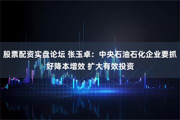 股票配资实盘论坛 张玉卓：中央石油石化企业要抓好降本增效 扩大有效投资