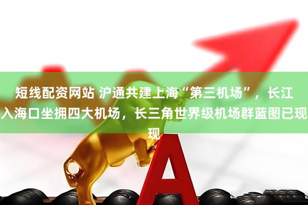 短线配资网站 沪通共建上海“第三机场”，长江入海口坐拥四大机场，长三角世界级机场群蓝图已现