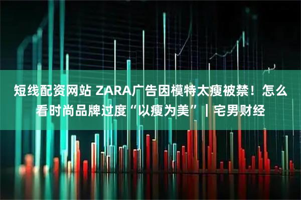 短线配资网站 ZARA广告因模特太瘦被禁！怎么看时尚品牌过度“以瘦为美”｜宅男财经