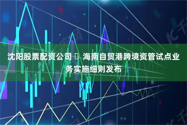 沈阳股票配资公司 ​海南自贸港跨境资管试点业务实施细则发布