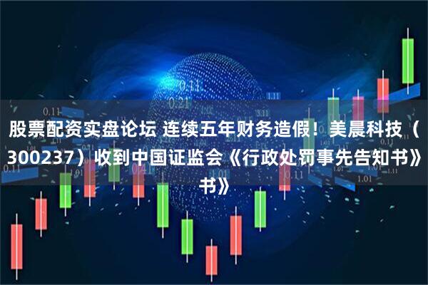 股票配资实盘论坛 连续五年财务造假！美晨科技（300237）收到中国证监会《行政处罚事先告知书》