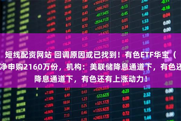短线配资网站 回调原因或已找到！有色ETF华宝（159876）获净申购2160万份，机构：美联储降息通道下，有色还有上涨动力！