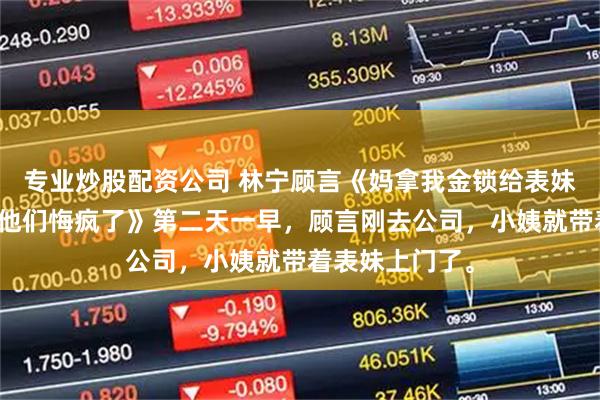 专业炒股配资公司 林宁顾言《妈拿我金锁给表妹当嫁妆断亲后他们悔疯了》第二天一早，顾言刚去公司，小姨就带着表妹上门了。