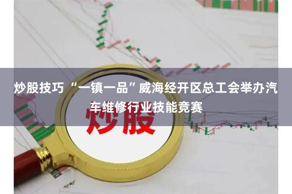 炒股技巧 “一镇一品”威海经开区总工会举办汽车维修行业技能竞赛