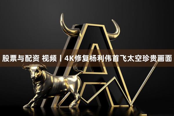 股票与配资 视频丨4K修复杨利伟首飞太空珍贵画面