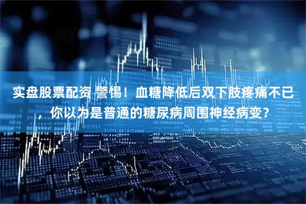 实盘股票配资 警惕！血糖降低后双下肢疼痛不已，你以为是普通的糖尿病周围神经病变？