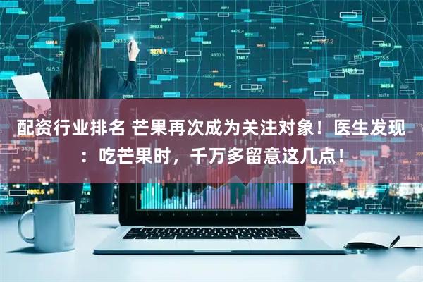 配资行业排名 芒果再次成为关注对象！医生发现：吃芒果时，千万多留意这几点！