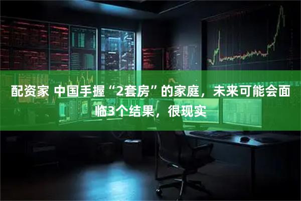 配资家 中国手握“2套房”的家庭，未来可能会面临3个结果，很现实